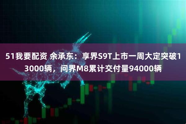 51我要配资 余承东：享界S9T上市一周大定突破13000辆，问界M8累计交付量94000辆