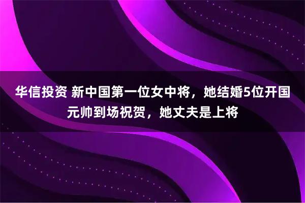 华信投资 新中国第一位女中将，她结婚5位开国元帅到场祝贺，她丈夫是上将