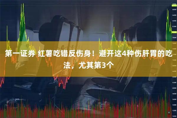 第一证券 红薯吃错反伤身！避开这4种伤肝胃的吃法，尤其第3个