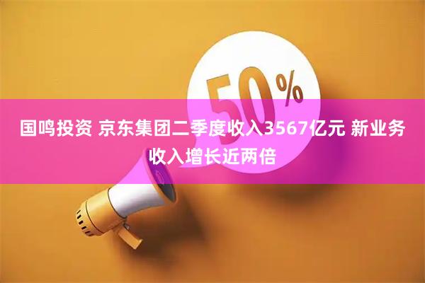 国鸣投资 京东集团二季度收入3567亿元 新业务收入增长近两倍