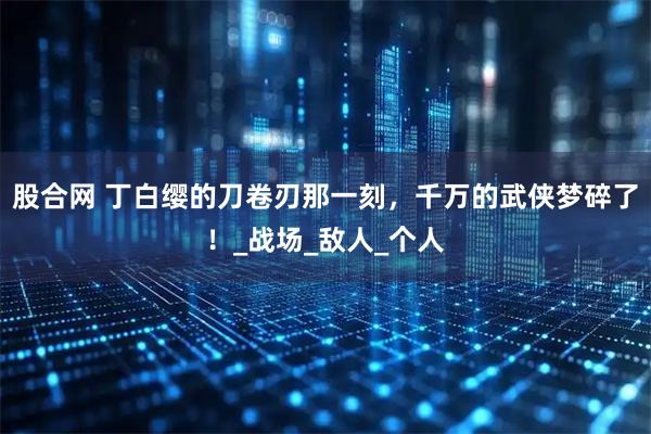 股合网 丁白缨的刀卷刃那一刻，千万的武侠梦碎了！_战场_敌人_个人