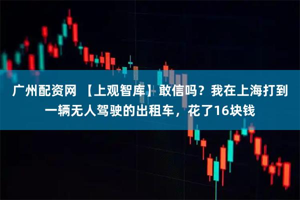 广州配资网 【上观智库】敢信吗？我在上海打到一辆无人驾驶的出租车，花了16块钱
