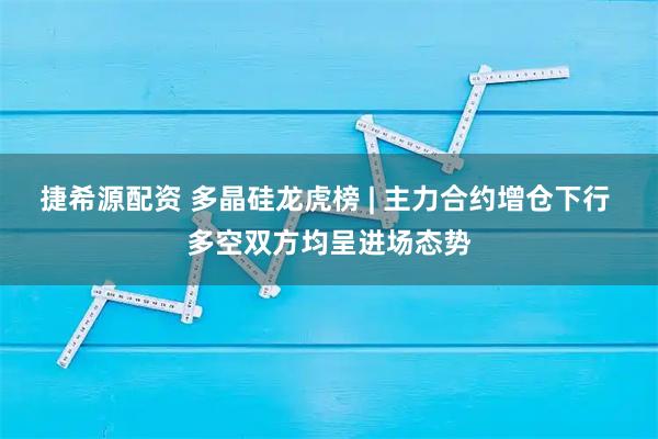 捷希源配资 多晶硅龙虎榜 | 主力合约增仓下行 多空双方均呈进场态势