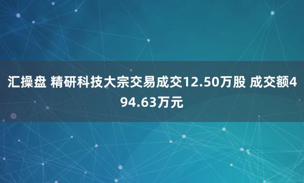 汇操盘 精研科技大宗交易成交12.50万股 成交额494.63万元