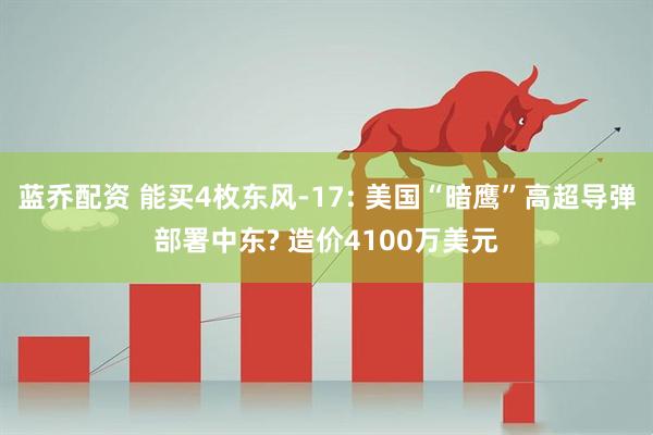 蓝乔配资 能买4枚东风-17: 美国“暗鹰”高超导弹部署中东? 造价4100万美元