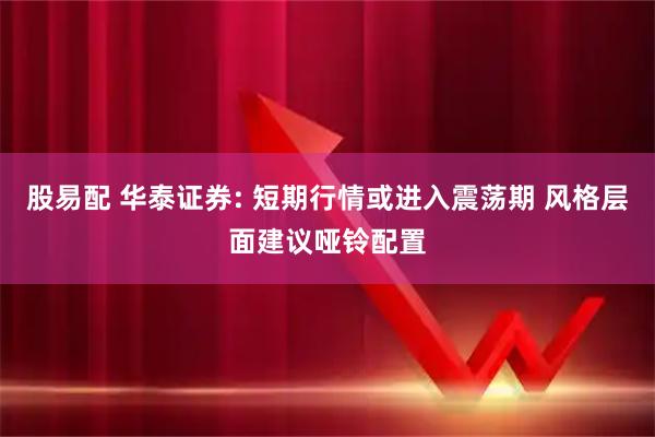 股易配 华泰证券: 短期行情或进入震荡期 风格层面建议哑铃配置