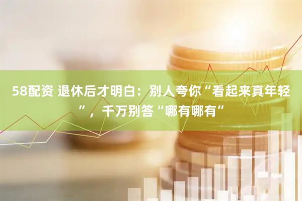 58配资 退休后才明白:别人夸你“看起来真年轻”,千万别答“哪有哪有”