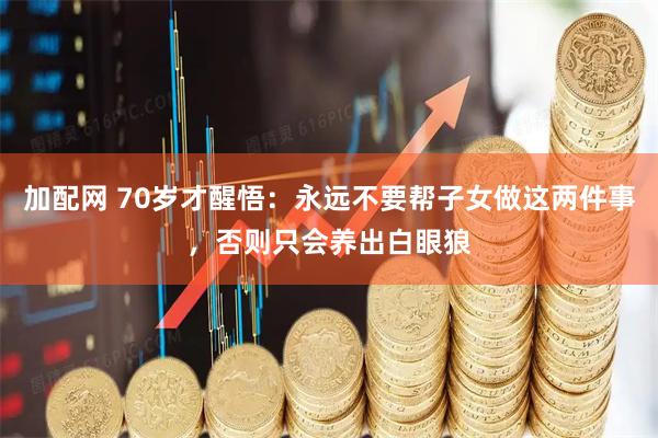 加配网 70岁才醒悟：永远不要帮子女做这两件事，否则只会养出白眼狼
