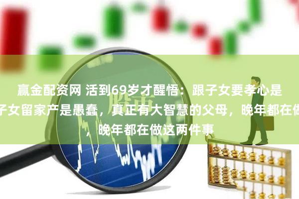 赢金配资网 活到69岁才醒悟：跟子女要孝心是糊涂，给子女留家产是愚蠢，真正有大智慧的父母，晚年都在做这两件事