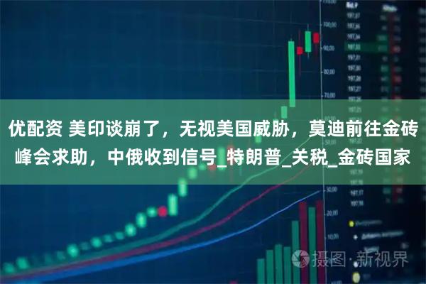 优配资 美印谈崩了，无视美国威胁，莫迪前往金砖峰会求助，中俄收到信号_特朗普_关税_金砖国家