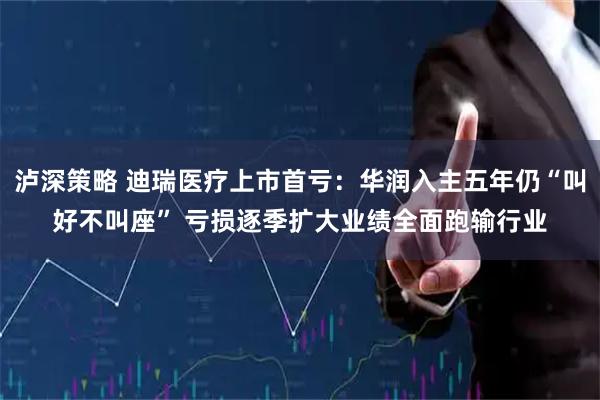 泸深策略 迪瑞医疗上市首亏：华润入主五年仍“叫好不叫座” 亏损逐季扩大业绩全面跑输行业