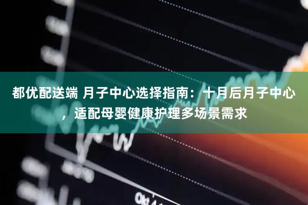 都优配送端 月子中心选择指南：十月后月子中心，适配母婴健康护理多场景需求