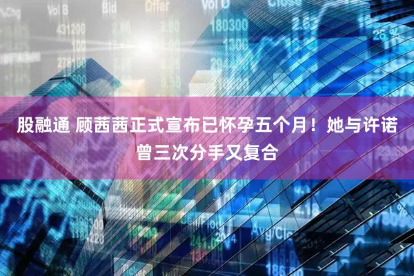 股融通 顾茜茜正式宣布已怀孕五个月！她与许诺曾三次分手又复合