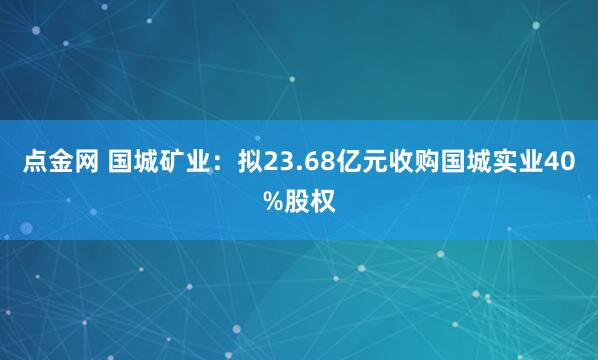 点金网 国城矿业:拟23.68亿元收购国城实业40%股权