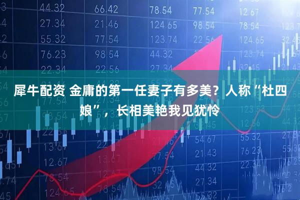 犀牛配资 金庸的第一任妻子有多美？人称“杜四娘”，长相美艳我见犹怜
