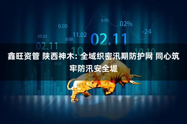 鑫旺资管 陕西神木: 全域织密汛期防护网 同心筑牢防汛安全堤