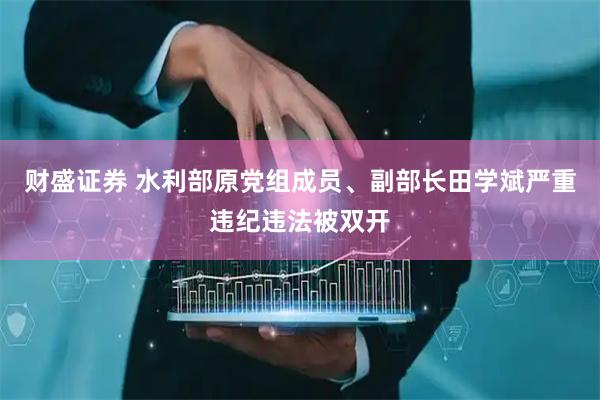 财盛证券 水利部原党组成员、副部长田学斌严重违纪违法被双开