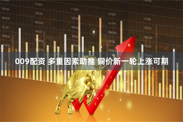 009配资 多重因素助推 铜价新一轮上涨可期