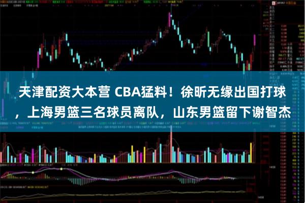 天津配资大本营 CBA猛料！徐昕无缘出国打球，上海男篮三名球员离队，山东男篮留下谢智杰
