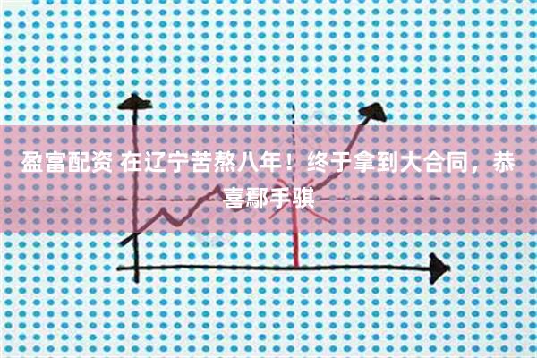 盈富配资 在辽宁苦熬八年！终于拿到大合同，恭喜鄢手骐