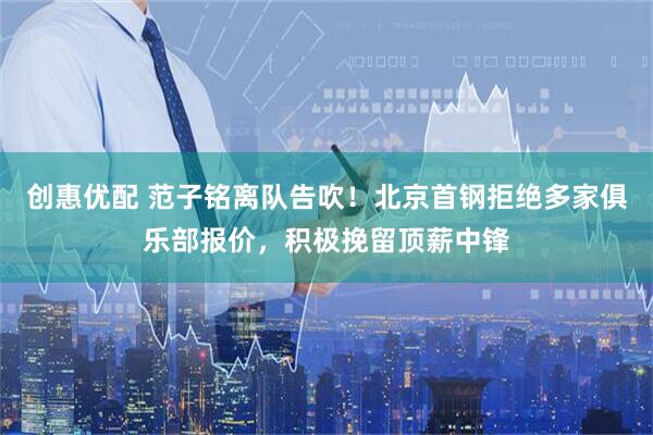 创惠优配 范子铭离队告吹！北京首钢拒绝多家俱乐部报价，积极挽留顶薪中锋