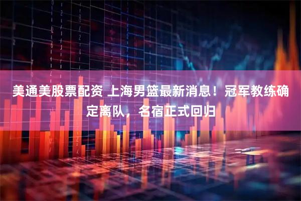 美通美股票配资 上海男篮最新消息！冠军教练确定离队，名宿正式回归