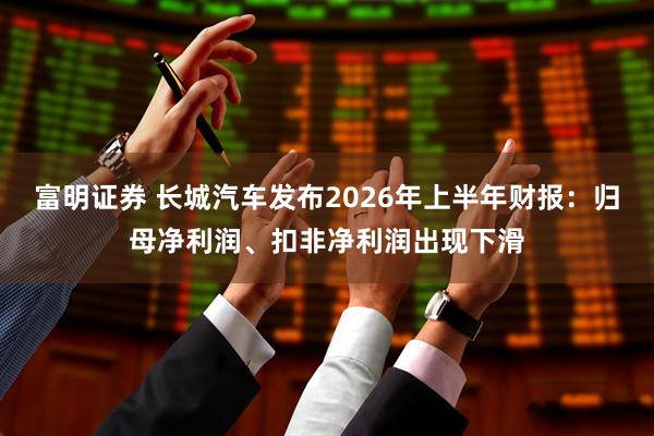 富明证券 长城汽车发布2026年上半年财报：归母净利润、扣非净利润出现下滑