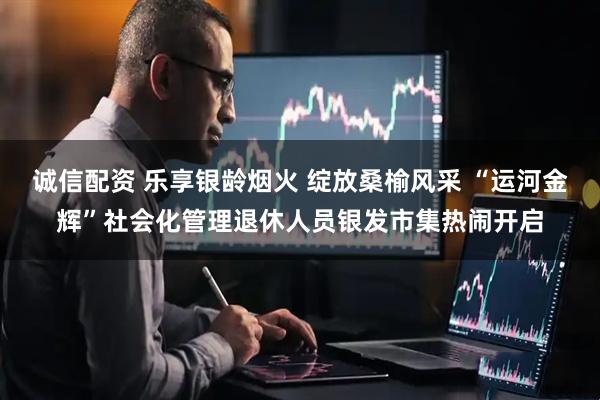 诚信配资 乐享银龄烟火 绽放桑榆风采 “运河金辉”社会化管理退休人员银发市集热闹开启